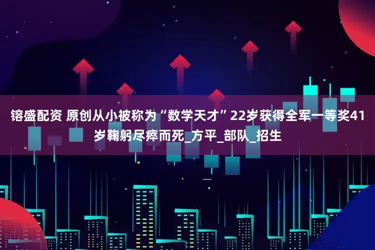 镕盛配资 原创从小被称为“数学天才”22岁获得全军一等奖41岁鞠躬尽瘁而死_方平_部队_招生