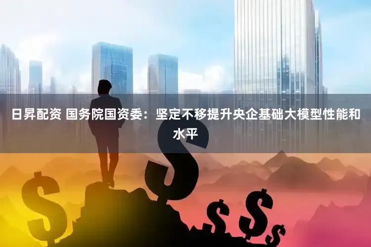 日昇配资 国务院国资委：坚定不移提升央企基础大模型性能和水平
