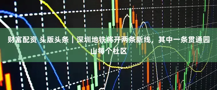 财富配资 头版头条｜深圳地铁将开两条新线，其中一条贯通园山每个社区
