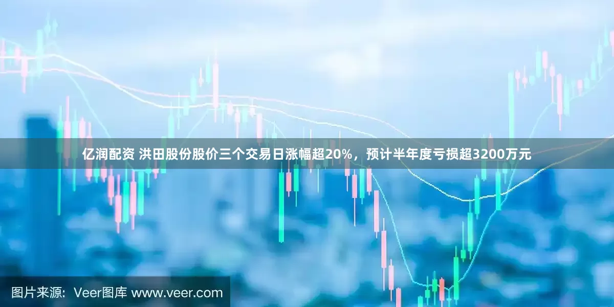 亿润配资 洪田股份股价三个交易日涨幅超20%，预计半年度亏损超3200万元