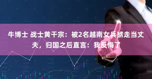 牛博士 战士黄干宗：被2名越南女兵掳走当丈夫，归国之后直言：我反悔了